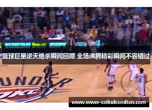 篮球巨星逆天绝杀瞬间回顾 全场沸腾精彩瞬间不容错过